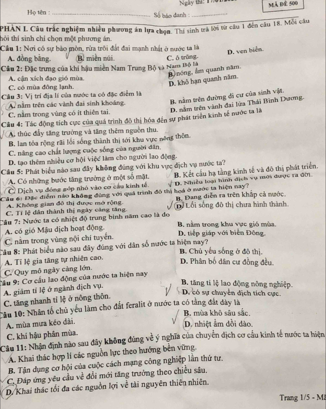 Ngày thí: 1701
mã đè 500
Họ tên : _Số báo đanh :_
PHÀN L Câu trắc nghiệm nhiều phương án lựa chọn. Thí sinh trả lời từ câu 1 đến câu 18. Mỗi câu
thỏi thí sinh chỉ chọn một phương án.
Câu 1: Nơi có sự bào mòn, rửa trôi đất đai mạnh nhất ở nước ta là
D. ven biển.
A. đồng bằng. B. miền núi. C. ô trũng.
Câu 2: Đặc trưng của khí hậu miền Nam Trung Bộ và Nam Bộ là
B nóng, ẩm quanh năm.
A. cận xích đạo gió mùa.
C. có mùa đông lạnh.
D. khô hạn quanh năm.
Câu 3: Vị trí địa lí của nước ta có đặc điểm là
A nằm trên các vành đai sinh khoáng.
B. nằm trên đường di cư của sinh vật.
C. nằm trong vùng có ít thiên tai.
D. nằm trên vành đai lửa Thái Bình Dương.
Câu 4: Tác động tích cực của quá trình đô thị hóa đến sự phát triển kinh tế nước ta là
A. thúc đầy tăng trưởng và tăng thêm nguồn thu.
B. lan tỏa rộng rãi lối sống thành thị tới khu vực nông thôn.
C. nâng cao chất lượng cuộc sống của người dân.
D. tạo thêm nhiều cơ hội việc làm cho người lao động.
Câu 5: Phát biểu nào sau đây không đúng với khu vực dịch vụ nước ta?
A. Có những bước tăng trưởng ở một số mặt. B. Kết cấu hạ tầng kinh tế và đô thị phát triển.
C Dịch vụ đóng góp nhỏ vào cơ cấu kinh tế. D. Nhiều loại hình dịch vụ mới được ra đời.
Cầu 6: Đặc điểm nào không đúng với quá trình đô thị hoá ở nước ta hiện nay?
A. Không gian đô thị được mở rộng. B. Đang diễn ra trên khắp cả nước.
D Lối sống đô thị chưa hình thành.
C. Tỉ lệ dân thành thị ngày càng tăng.
Câu 7: Nước ta có nhiệt độ trung bình năm cao là do
A. có gió Mậu dịch hoạt động.
B. nằm trong khu vực gió mùa.
C. nằm trong vùng nội chí tuyến.
D. tiếp giáp với biển Đông.
Câu 8: Phát biểu nào sau đây đúng với dân số nước ta hiện nay?
B. Chủ yếu sống ở đô thị.
A. Tỉ lệ gia tăng tự nhiên cao.
D. Phân bố dân cư đồng đều.
C. Quy mô ngày càng lớn.
Cầu 9: Cơ cấu lao động của nước ta hiện nay
A. giảm tỉ lệ ở ngành dịch vụ.
B. tăng tỉ lệ lao động nông nghiệp.
C. tăng nhanh tỉ lệ ở nông thôn.
D. có sự chuyển dịch tích cực.
Câu 10: Nhân tố chủ yếu làm cho đất feralit ở nước ta có tầng đất dày là
B. mùa khô sâu sắc.
A. mùa mưa kéo dài.
D. nhiệt ẩm dồi dào.
C. khí hậu phân mùa.
Câu 11: Nhận định nào sau đây không đúng về ý nghĩa của chuyền dịch cơ cấu kinh tế nước ta hiện
A. Khai thác hợp lí các nguồn lực theo hướng bền vững.
B. Tận dụng cơ hội của cuộc cách mạng công nghiệp lần thứ tư.
C. Đáp ứng yêu cầu về đổi mới tăng trưởng theo chiều sâu.
D. Khai thác tối đa các nguồn lợi về tài nguyên thiên nhiên.
Trang 1/5 - Mã