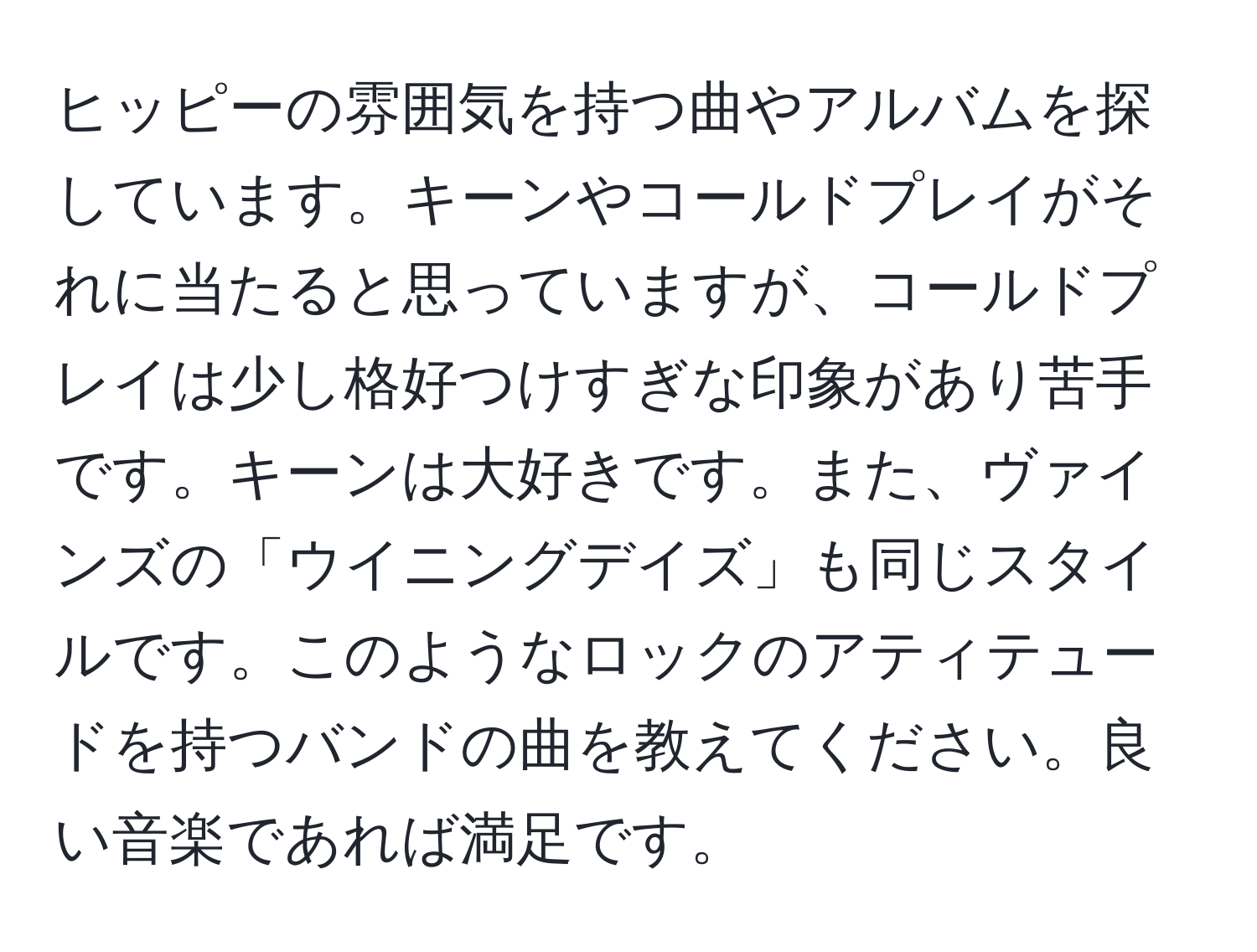 ヒッピーの雰囲気を持つ曲やアルバムを探しています。キーンやコールドプレイがそれに当たると思っていますが、コールドプレイは少し格好つけすぎな印象があり苦手です。キーンは大好きです。また、ヴァインズの「ウイニングデイズ」も同じスタイルです。このようなロックのアティテュードを持つバンドの曲を教えてください。良い音楽であれば満足です。