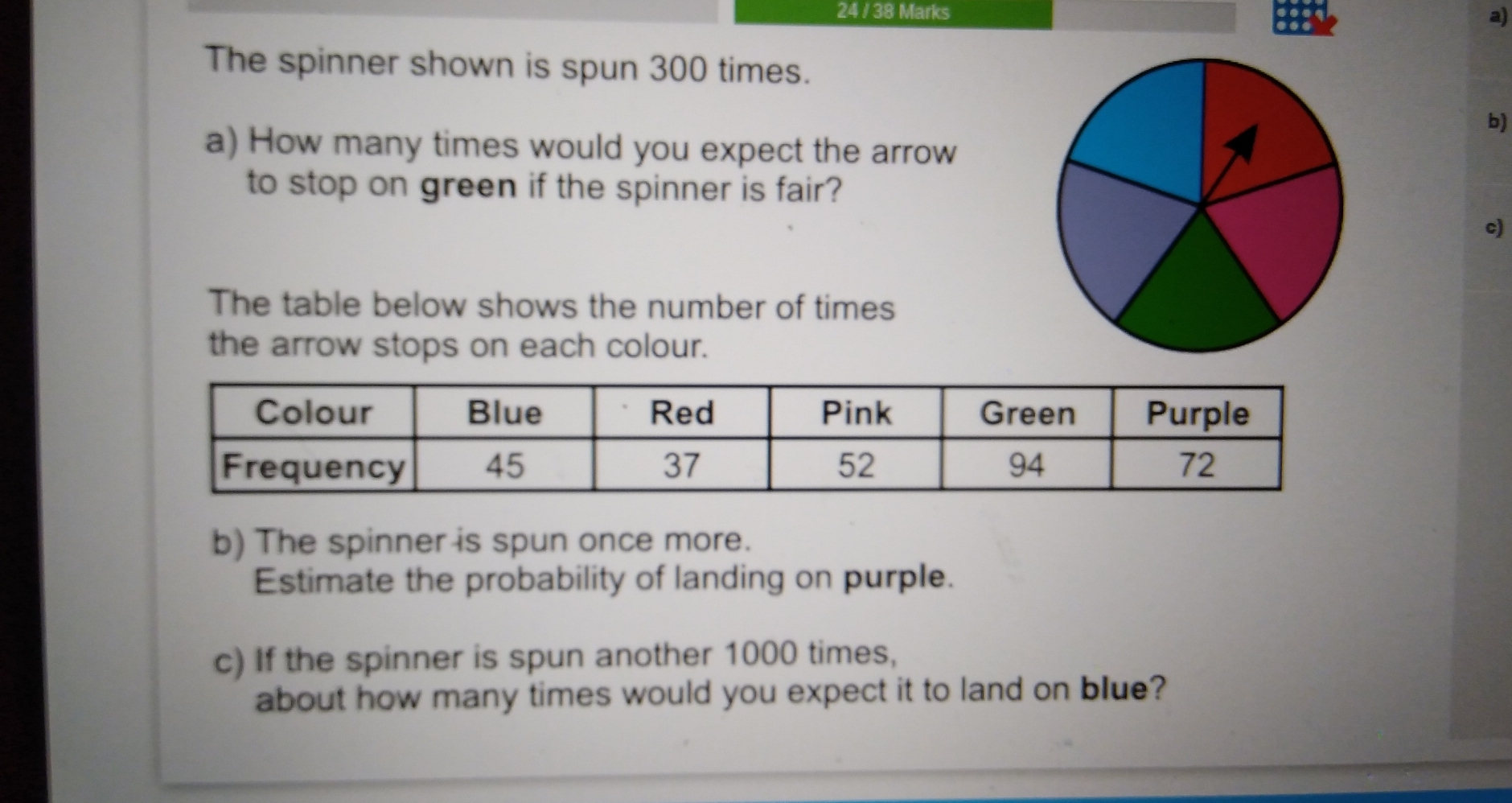 24 / 38 Marks
a)
The spinner shown is spun 300 times.
b)
a) How many times would you expect the arrow
to stop on green if the spinner is fair?
The table below shows the number of times
the arrow stops on each colour.
b) The spinner is spun once more.
Estimate the probability of landing on purple.
c) If the spinner is spun another 1000 times,
about how many times would you expect it to land on blue?