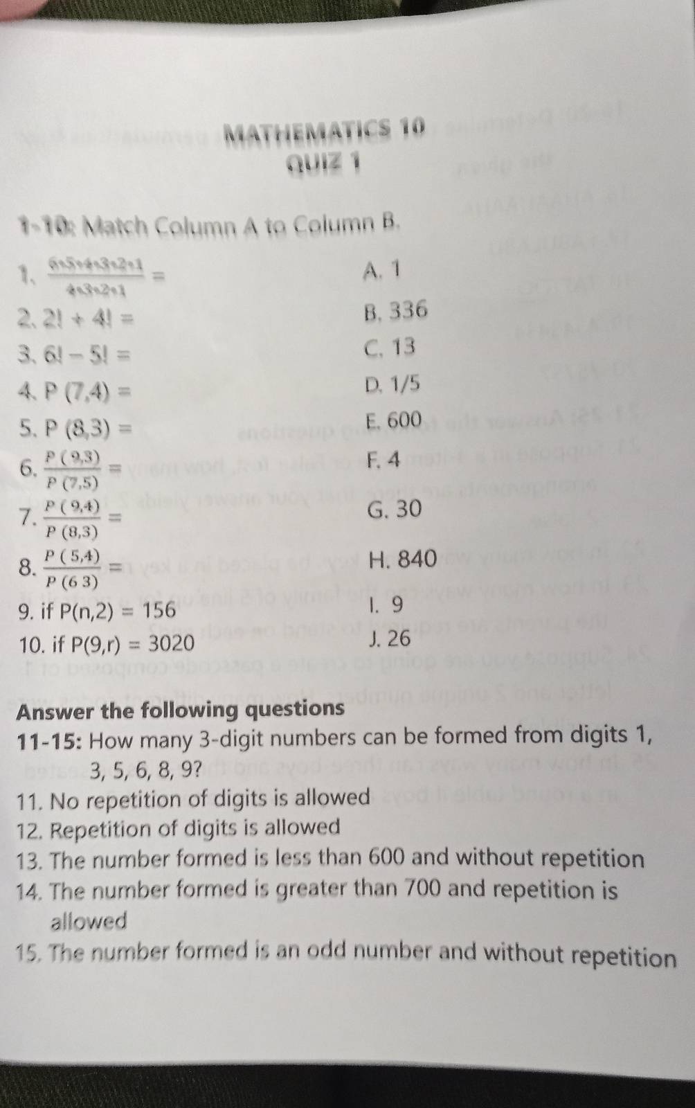 MATHEMATICS 10
quiz 1
1-10: Match Column A to Column B.
1、  6· 5· 4· 3· 2· 1/4· 3· 2· 1 =
A. 1
2. 2!+4!= B. 336
3. 6!-5!= C. 13
4. P(7,4)= D. 1/5
5. P(8,3)= E. 600
6.  (P(9,3))/P(7,5) =
F. 4
7.  (P(9,4))/P(8,3) =
G. 30
8.  (P(5,4))/P(63) =
H. 840
9. if P(n,2)=156
1. 9
10. if P(9,r)=3020 J. 26
Answer the following questions
11-15: How many 3 -digit numbers can be formed from digits 1,
3, 5, 6, 8, 9?
11. No repetition of digits is allowed
12. Repetition of digits is allowed
13. The number formed is less than 600 and without repetition
14. The number formed is greater than 700 and repetition is
allowed
15. The number formed is an odd number and without repetition