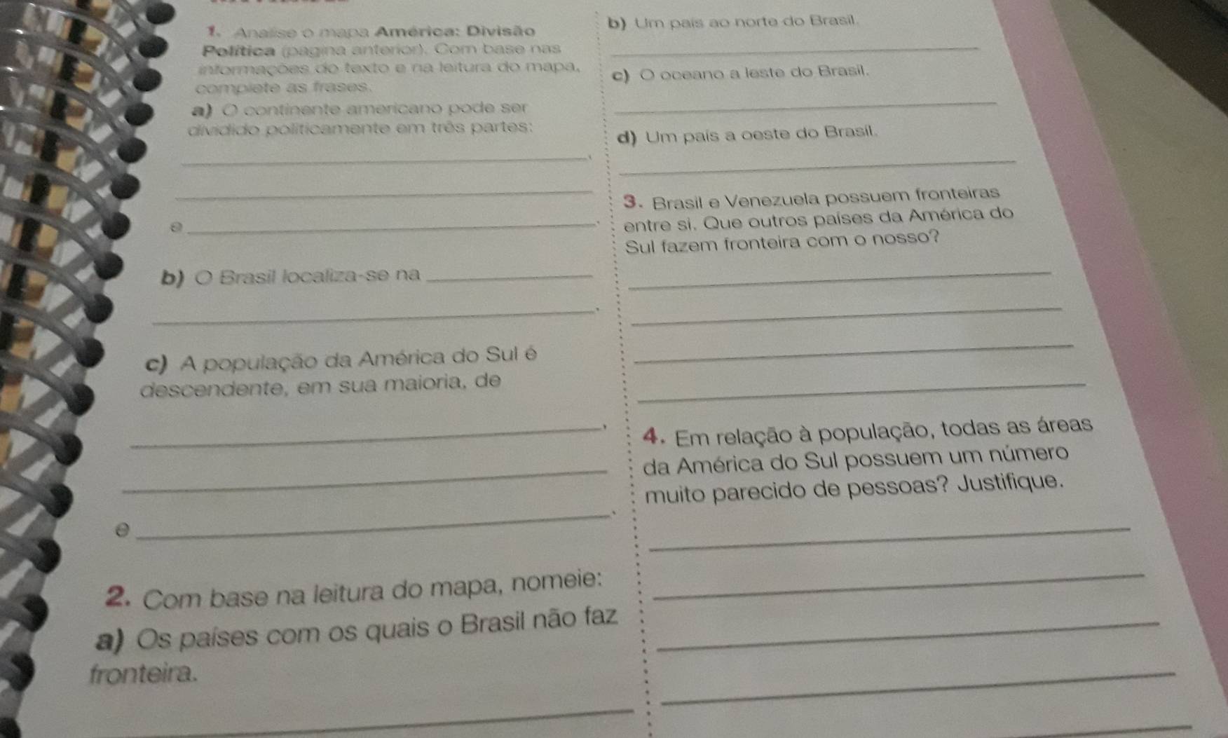 Analise o mapa América: Divisão b) Um país ao norte do Brasil. 
Política (pagina anterior). Com base nas 
_ 
informações do texto e na leitura do mapa, 
complete as frases. c) O oceano a leste do Brasil. 
a) O continente americano pode ser 
_ 
dividido políticamente em três partes: 
_ 
d) Um país a oeste do Brasil. 
_ 
_ 
3. Brasil e Venezuela possuem fronteiras 
_entre si. Que outros países da América do 
Sul fazem fronteira com o nosso? 
b) O Brasil localiza-se na_ 
_ 
_、 
_ 
c) A população da América do Sul é 
_ 
descendente, em sua maioria, de_ 
、 
_4. Em relação à população, todas as áreas 
_ 
da América do Sul possuem um número 
muito parecido de pessoas? Justifique. 
_、 
θ 
_ 
2. Com base na leitura do mapa, nomeie: 
_ 
a) Os países com os quais o Brasil não faz_ 
fronteira. 
_ 
_ 
_