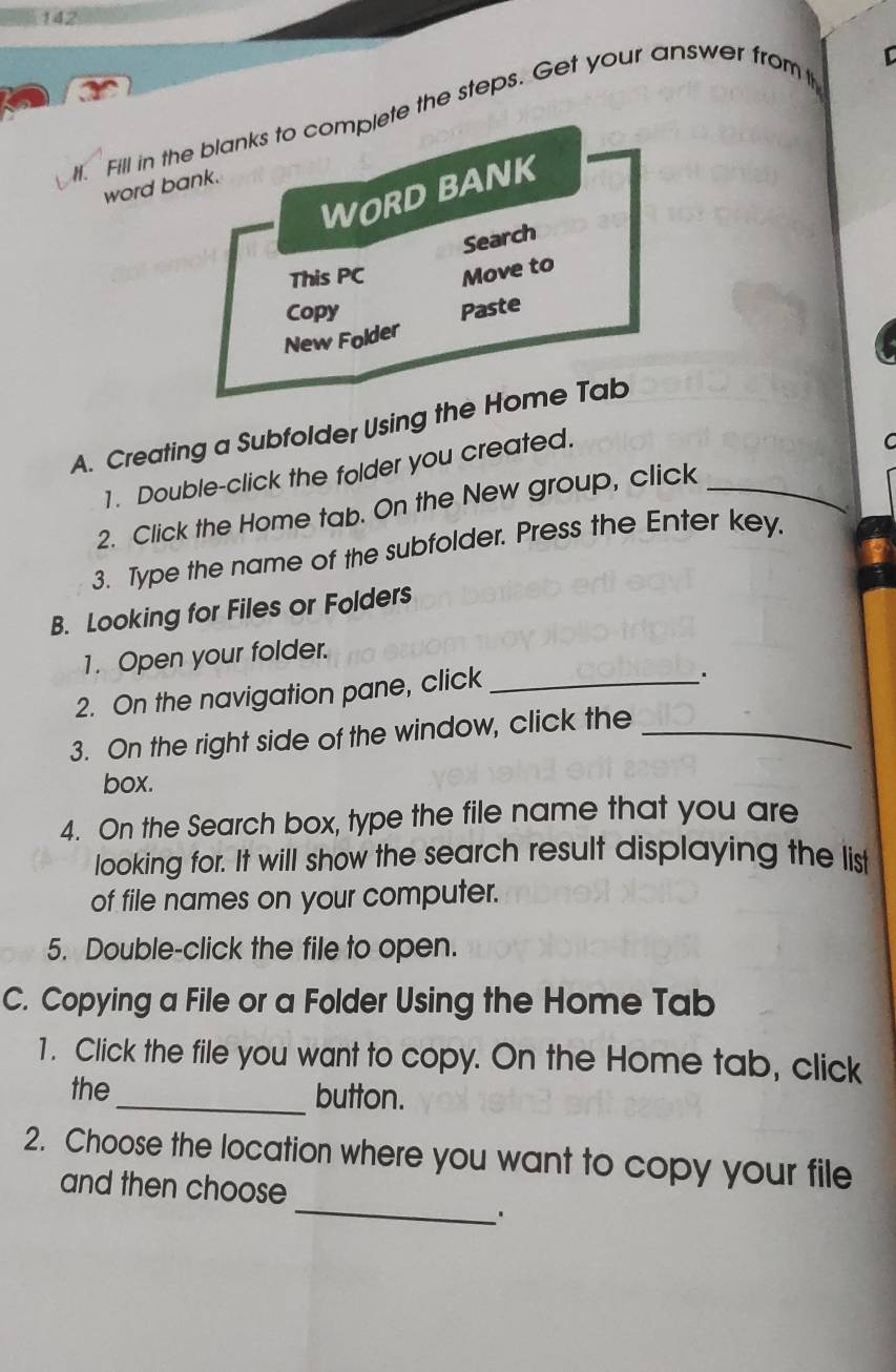 142 
H. Fill in the blanks to complete the steps. Get your answer from 
[ 
word bank 
WORD BANK 
Search 
This PC Move to 
Copy Paste 
New Folder 
A. Creating a Subfolder Using the Home Tab 
1. Double-click the folder you created. 
C 
2. Click the Home tab. On the New group, click_ 
3. Type the name of the subfolder. Press the Enter key. 
B. Looking for Files or Folders 
1. Open your folder. 
2. On the navigation pane, click_ 
3. On the right side of the window, click the_ 
box. 
4. On the Search box, type the file name that you are 
looking for. It will show the search result displaying the list 
of file names on your computer. 
5. Double-click the file to open. 
C. Copying a File or a Folder Using the Home Tab 
1. Click the file you want to copy. On the Home tab, click 
the _button. 
2. Choose the location where you want to copy your file 
_ 
and then choose