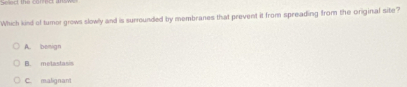 Selec the correct answ
Which kind of tumor grows slowly and is surrounded by membranes that prevent it from spreading from the original site?
A. benign
B. metastasis
C. malignant