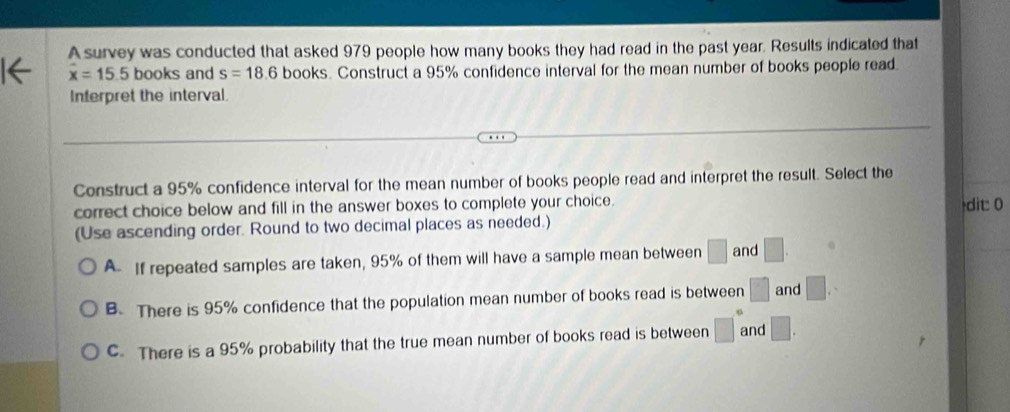 A survey was conducted that asked 979 people how many books they had read in the past year. Results indicated that
overline x=15.5 books and s=18.6 books. Construct a 95% confidence interval for the mean number of books people read.
Interpret the interval
Construct a 95% confidence interval for the mean number of books people read and interpret the result. Select the
correct choice below and fill in the answer boxes to complete your choice. dit 0
(Use ascending order. Round to two decimal places as needed.)
A If repeated samples are taken, 95% of them will have a sample mean between □ and □.
B. There is 95% confidence that the population mean number of books read is between □ and □.
C. There is a 95% probability that the true mean number of books read is between □° and □.