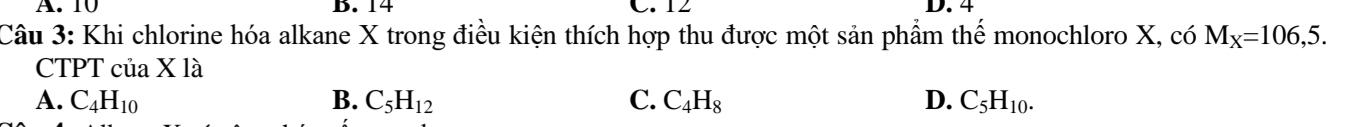 A. 10 B. 14 C. 12 D. 4
Câu 3: Khi chlorine hóa alkane X trong điều kiện thích hợp thu được một sản phầm thế monochloro X, có M_X=106,5. 
CTPT của X là
A. C_4H_10 B. C_5H_12 C. C_4H_8 D. C_5H_10.