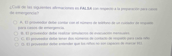 ¿Cual de las siguientes afirmaciones es FALSA con respecto a la preparación para casos
de emergencia?
A. El proveedor debe contar con el número de teléfono de un cuidador de respaldo
para casos de emergencia.
B. El proveedor debe realizar simulacros de evacuación mensuales.
C. El proveedor debe tener dos números de contacto de respaldo para cada niño.
D. El proveedor debe entender que los niños no son capaces de marcar 911.