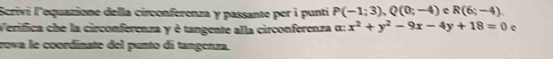 Scrivi l'equazione della círconferenza γ passante per ì punti P(-1;3), Q(0;-4) R(6;-4)
Verifica che la circonferenza γ è tangente alla circonferenza α: x^2+y^2-9x-4y+18=0 e 
rova le coordinate del punto di tangenza.