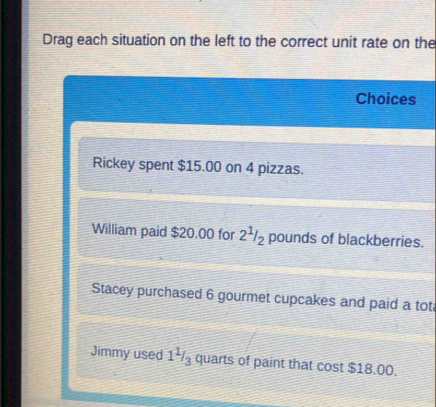 Drag each situation on the left to the correct unit rate on the 
Choices 
Rickey spent $15.00 on 4 pizzas. 
William paid $20.00 for 2^1/_2 pounds of blackberries. 
Stacey purchased 6 gourmet cupcakes and paid a tot 
Jimmy used 1^1/_3 quarts of paint that cost $18.00.