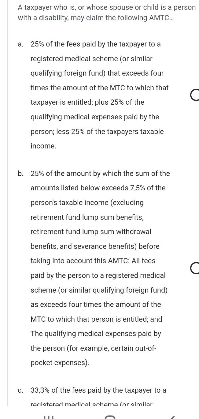 A taxpayer who is, or whose spouse or child is a person 
with a disability, may claim the following AMTC... 
a. 25% of the fees paid by the taxpayer to a 
registered medical scheme (or similar 
qualifying foreign fund) that exceeds four 
times the amount of the MTC to which that 
taxpayer is entitled; plus 25% of the 
qualifying medical expenses paid by the 
person; less 25% of the taxpayers taxable 
income. 
b. 25% of the amount by which the sum of the 
amounts listed below exceeds 7,5% of the 
person's taxable income (excluding 
retirement fund lump sum benefits, 
retirement fund lump sum withdrawal 
benefits, and severance benefits) before 
taking into account this AMTC: All fees 
paid by the person to a registered medical 
scheme (or similar qualifying foreign fund) 
as exceeds four times the amount of the 
MTC to which that person is entitled; and 
The qualifying medical expenses paid by 
the person (for example, certain out-of- 
pocket expenses). 
c. 33,3% of the fees paid by the taxpayer to a 
registered medical scheme (or similar