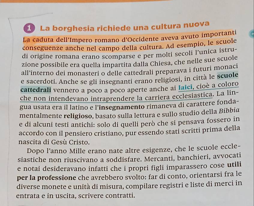 La borghesia richiede una cultura nuova 
La caduta dell’Impero romano d’Occidente aveva avuto importanti 
conseguenze anche nel campo della cultura. Ad esempio, le scuole 
di origine romana erano scomparse e per molti secoli l’unica istru- 
zione possibile era quella impartita dalla Chiesa, che nelle sue scuole 
all’interno dei monasteri o delle cattedrali preparava i futuri monaci 
e sacerdoti. Anche se gli insegnanti erano religiosi, in città le scuole 
cattedrali vennero a poco a poco aperte anche ai Iaici, cioè a coloro 
che non intendevano intraprendere la carriera ecclesiastica. La lin- 
gua usata era il latino e l’insegnamento rimaneva di carattere fonda- 
mentalmente religioso, basato sulla lettura e sullo studio della Bibbia 
e di alcuni testi antichi: solo di quelli però che si pensava fossero in 
accordo con il pensiero cristiano, pur essendo stati scritti prima della 
nascita di Gesù Cristo. 
Dopo l’anno Mille erano nate altre esigenze, che le scuole eccle- 
siastiche non riuscivano a soddisfare. Mercanti, banchieri, avvocati 
e notai desideravano infatti che i propri figli imparassero cose utili 
per la professione che avrebbero svolto: far di conto, orientarsi fra le 
diverse monete e unità di misura, compilare registri e liste di merci in 
entrata e in uscita, scrivere contratti.