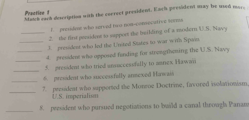 Practice 1 
Match each description with the correct president. Each president may be used more 
1. president who served two non-consecutive terms 
_2. the first president to support the building of a modern U.S. Navy 
_3. president who led the United States to war with Spain 
_4. president who opposed funding for strengthening the U.S. Navy 
_ 
_5. president who tried unsuccessfully to annex Hawaii 
_6. president who successfully annexed Hawaii 
_7. president who supported the Monroe Doctrine, favored isolationism 
U.S. imperialism 
_8. president who pursued negotiations to build a canal through Panam