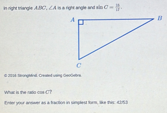 In right triangle ABC, ∠ A is a right angle and sin C= 15/17 . 
© 2016 StrongMind. Created using GeoGebra. 
What is the ratio cos C ? 
Enter your answer as a fraction in simplest form, like this: 42/53