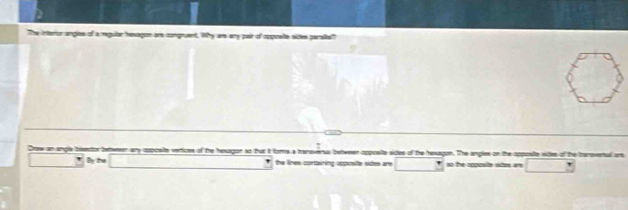 The interur angies of a reuilar hesagon are congruent. Why are any pair of cpposte sides perallel 
Draw an angle bisetor between any cpposite vertices of the hexagon so that it orms a tanoversal betweer coposte sides of the hexagon. The angles on the cpposte wides of the traovenal an 
By 2u the lines cortairing coposfte sides are so the cpposite sides am □