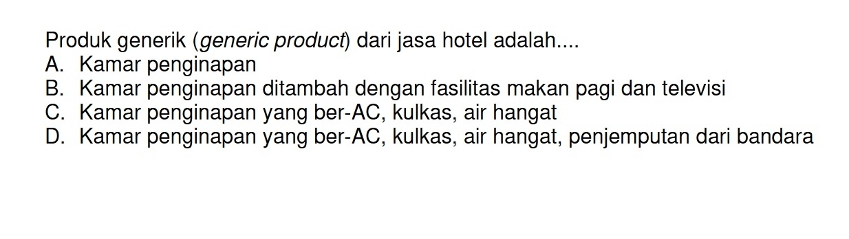 Produk generik (generic product) dari jasa hotel adalah....
A. Kamar penginapan
B. Kamar penginapan ditambah dengan fasilitas makan pagi dan televisi
C. Kamar penginapan yang ber-AC, kulkas, air hangat
D. Kamar penginapan yang ber-AC, kulkas, air hangat, penjemputan dari bandara