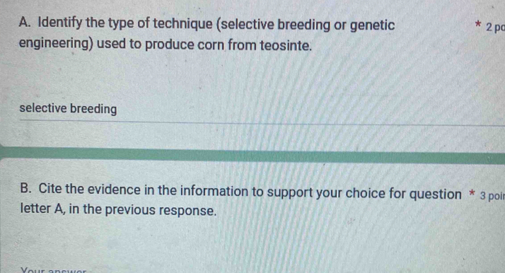 Identify the type of technique (selective breeding or genetic 2 pc 
engineering) used to produce corn from teosinte. 
selective breeding 
B. Cite the evidence in the information to support your choice for question * 3 pol 
letter A, in the previous response.