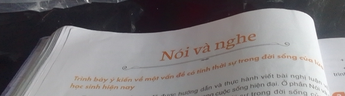 Nói và nghe 
C 
Trình bày ý kiến về một vấn đề có tỉnh thời sự trong đời sống của lửa 
trìnl 
học sinh hiện nay 
v c hướng dấn và thực hành viết bài nghị luận và 
Số cuộc sống hiện đại. Ở phần Nói và 
trong đời sống củ