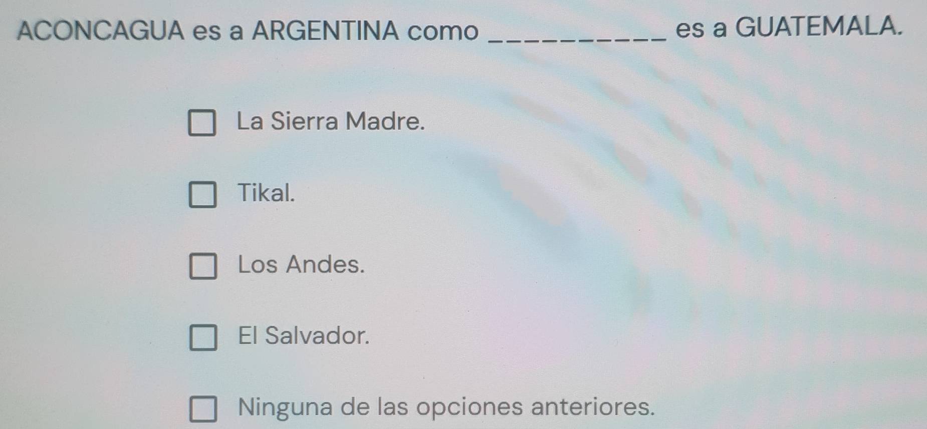 ACONCAGUA es a ARGENTINA como _es a GUATEMALA.
La Sierra Madre.
Tikal.
Los Andes.
El Salvador.
Ninguna de las opciones anteriores.