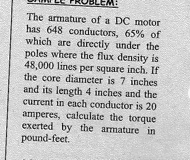 The armature of a DC motor 
has 648 conductors, 65% of 
which are directly under the 
poles where the flux density is
48,000 lines per square inch. If 
the core diameter is 7 inches
and its length 4 inches and the 
current in each conductor is 20
amperes, calculate the torque 
exerted by the armature in
pound-feet.