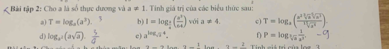 Bài tập 2: Cho a là số thực dương và a!= 1. Tính giá trị của các biểu thức sau: 
a) T=log _a(a^3). b) I=log _ a/4 ( a^3/64 ) với a!= 4. c) T=log _a( a^2sqrt[3](a)sqrt[5](a^3)/sqrt[15](a^4) ). 
d) log _log _a^2(asqrt(a)). e) a^(log _sqrt(a))4. f) P=log _sqrt[3](a) 1/a^3 .
2-2log 3-frac 1log .3-frac 2 Tính giá trị của log - 3