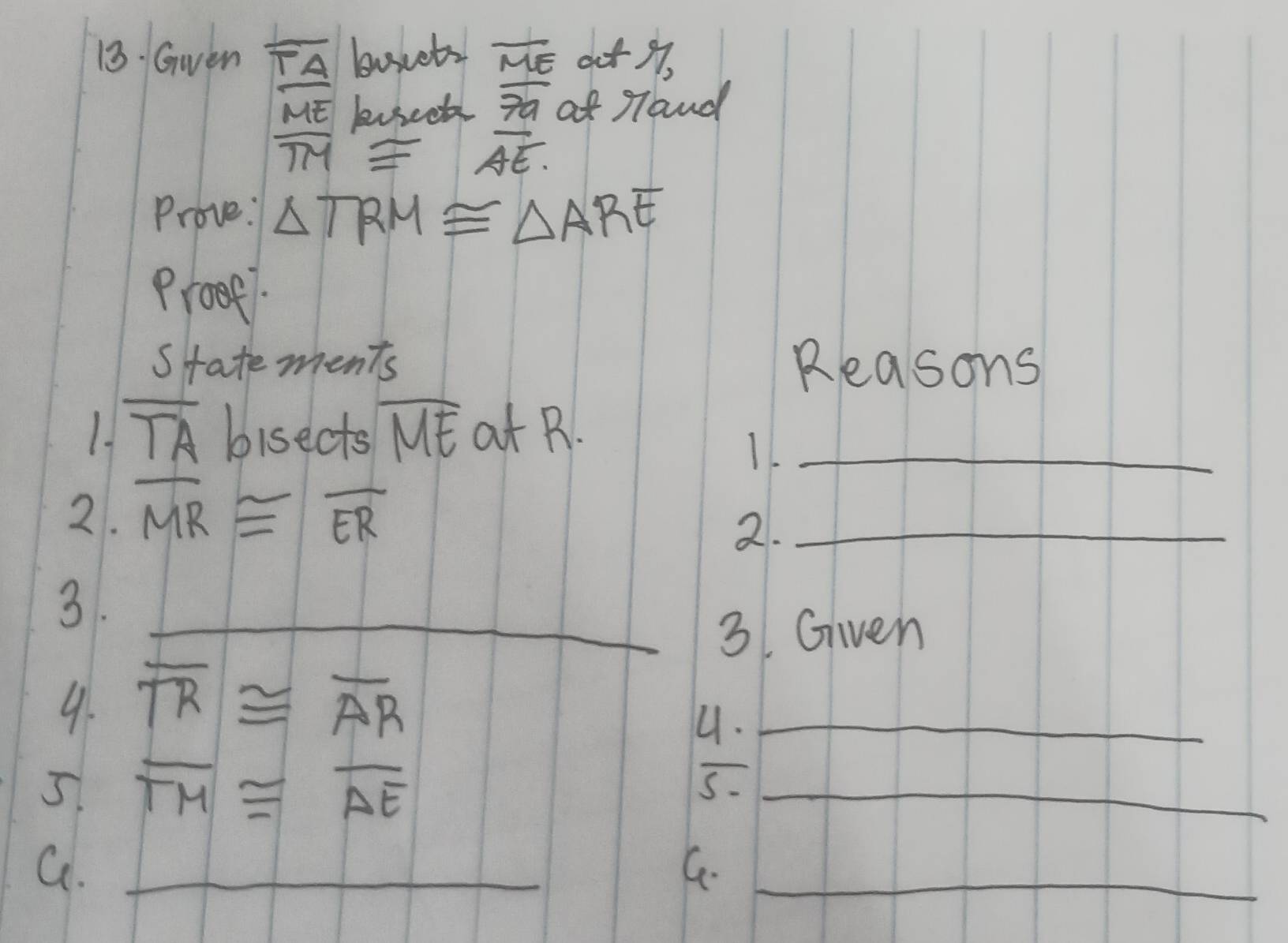 Gwen overline TA boscets overline ME at ,
ME buseet overline 7a a Taud
overline TM≌ overline AE. 
Prove: △ TRM≌ △ ARE
Proee1. 
statements Reasons 
1. overline TA bisects overline ME at ._ 
11 
2. overline MR≌ overline ER
2._ 
3. 
_3. Given 
9. overline TR≌ overline AR
4._ 
5 overline TM≌ overline AE
5._ 
G._ 
C-_