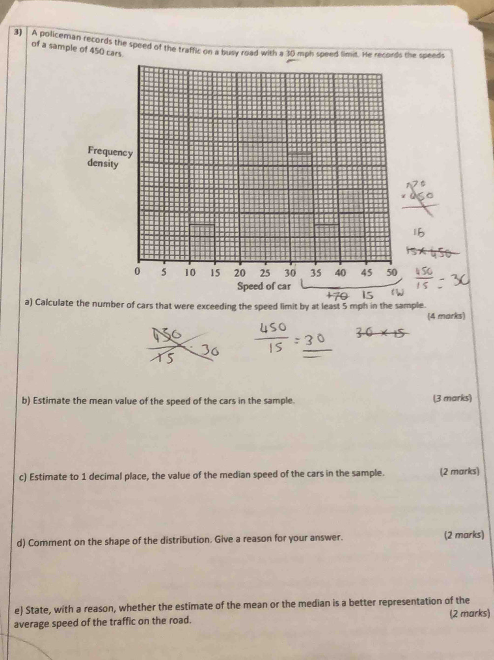 A policeman records the speed of the traffic on a busy road with a 30 mph speed limit. He records the speeds 
of a sample of 450 cars. 
Frequency 
density
0 5 10 15 20 25 30 35 40 45 50
Speed of car 
a) Calculate the number of cars that were exceeding the speed limit by at least 5 mph in the sample. 
4 morks) 
b) Estimate the mean value of the speed of the cars in the sample. (3 marks) 
c) Estimate to 1 decimal place, the value of the median speed of the cars in the sample. (2 marks) 
d) Comment on the shape of the distribution, Give a reason for your answer. 
(2 marks) 
e) State, with a reason, whether the estimate of the mean or the median is a better representation of the 
average speed of the traffic on the road. (2 marks)