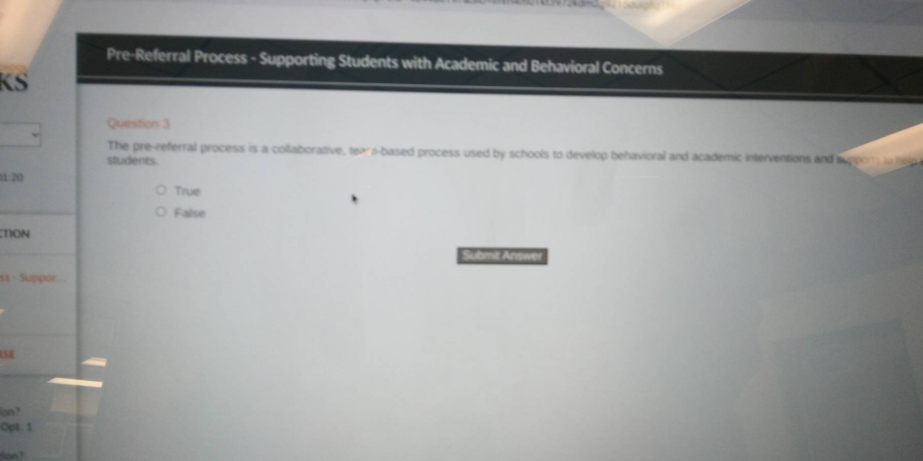 Pre-Referral Process - Supporting Students with Academic and Behavioral Concerns
KS
Question 3
The pre-referral process is a collaborative, teara-based process used by schools to develop behavioral and academic interventions and suppors to help
students.
1:20
True
False
TION
Submit Answet
ss - Suppor
SE
on?
Opt. 1
don ?