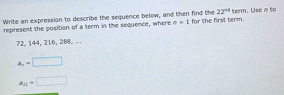 Write an expression to describe the sequence below, and then find the 22^(nd) term. Use n to 
represent the position of a term in the sequence, where n=1 for the first term.
72, 144, 216, 288, ...
a_n=□
a_22=□