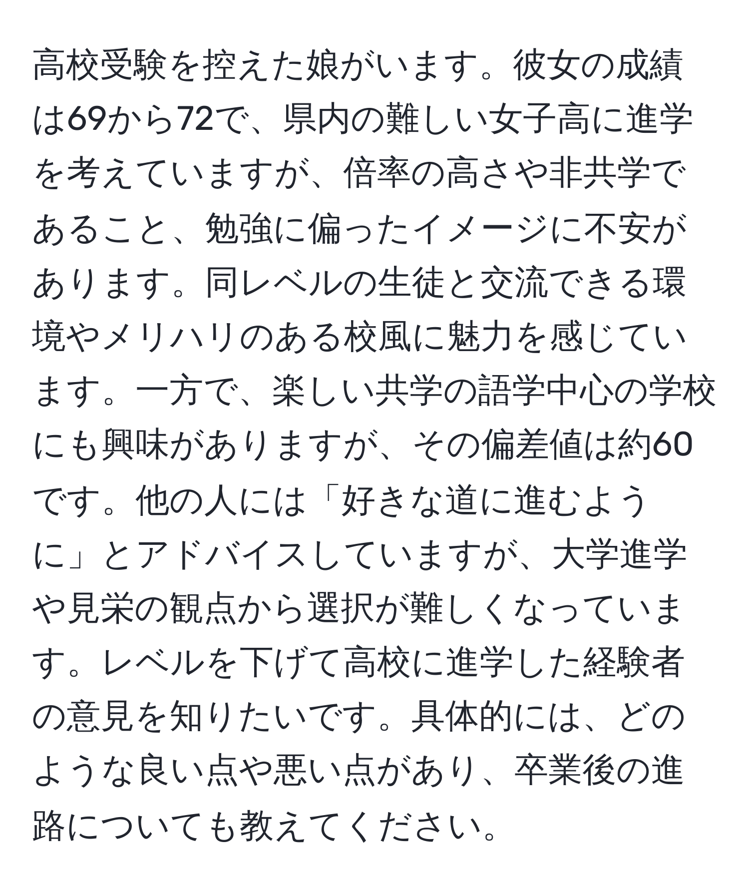 高校受験を控えた娘がいます。彼女の成績は69から72で、県内の難しい女子高に進学を考えていますが、倍率の高さや非共学であること、勉強に偏ったイメージに不安があります。同レベルの生徒と交流できる環境やメリハリのある校風に魅力を感じています。一方で、楽しい共学の語学中心の学校にも興味がありますが、その偏差値は約60です。他の人には「好きな道に進むように」とアドバイスしていますが、大学進学や見栄の観点から選択が難しくなっています。レベルを下げて高校に進学した経験者の意見を知りたいです。具体的には、どのような良い点や悪い点があり、卒業後の進路についても教えてください。