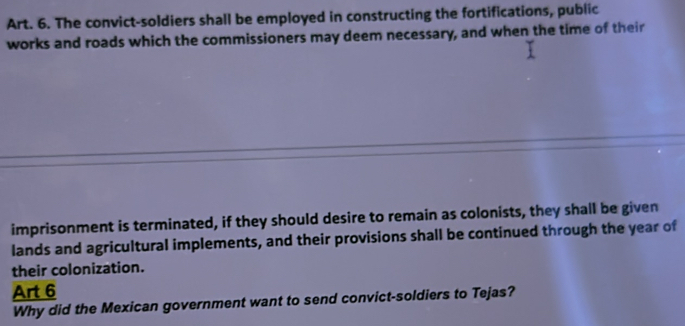 Art. 6. The convict-soldiers shall be employed in constructing the fortifications, public 
works and roads which the commissioners may deem necessary, and when the time of their 
imprisonment is terminated, if they should desire to remain as colonists, they shall be given 
lands and agricultural implements, and their provisions shall be continued through the year of 
their colonization. 
Art 6 
Why did the Mexican government want to send convict-soldiers to Tejas?