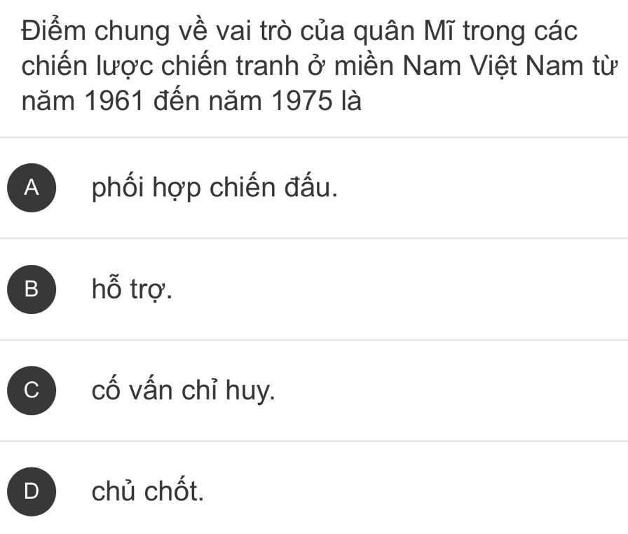 Điểm chung về vai trò của quân Mĩ trong các
chiến lược chiến tranh ở miền Nam Việt Nam từ
năm 1961 đến năm 1975 là
A phối hợp chiến đấu.
B hỗ trợ.
C cố vấn chỉ huy.
Dchủ chốt.