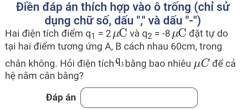 Điền đáp án thích hợp vào ô trống (chỉ sử 
dụng chữ số, dấu ",' và dấu "-") 
Hai điện tích điểm q_1=2mu C và q_2=-8mu C đặt tự do 
tại hai điểm tương ứng A, B cách nhau 60cm, trong 
chân không. Hỏi điện tích q_3 - bằng bao nhiêu μC để cả 
hệ nằm cân bằng?
(-3,4)
Đáp án 
□ 