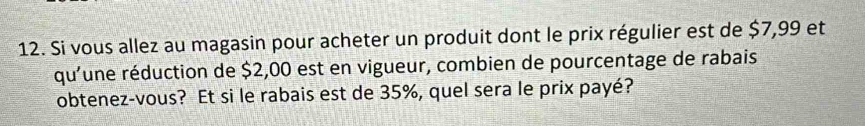 Si vous allez au magasin pour acheter un produit dont le prix régulier est de $7,99 et 
qu'une réduction de $2,00 est en vigueur, combien de pourcentage de rabais 
obtenez-vous? Et si le rabais est de 35%, quel sera le prix payé?