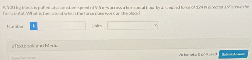 A 100 kg block is pulled at a constant speed of 9.5 m/s across a horizontal floor by an applied force of 124 N directed 16° above the 
horizontal. What is the rate at which the force does work on the block? 
Number i Units 
eTextbook and Media 
Save for Later Attempts: 0 of 4 used Submit Answer