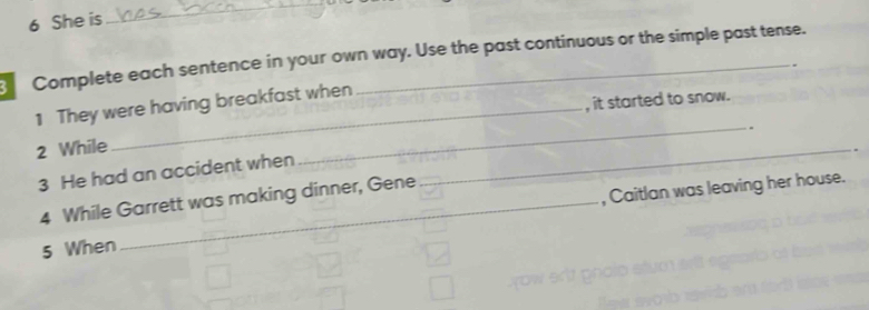 She is 
_ 
Complete each sentence in your own way. Use the past continuous or the simple past tense. 
. 
, it started to snow. 
1 They were having breakfast when 
2 While 
_ 
3 He had an accident when 
_ 
4 While Garrett was making dinner, Gene 
5 When _, Caitlan was leaving her house.