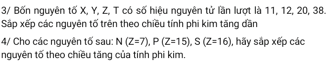 3/ Bốn nguyên tố X, Y, Z, T có số hiệu nguyên tử lần lượt là 11, 12, 20, 38. 
Sắp xếp các nguyên tố trên theo chiều tính phi kim tăng dần 
4/ Cho các nguyên tố sau: N(Z=7), P(Z=15), S(Z=16) , hãy sắp xếp các 
nguyên tố theo chiều tăng của tính phi kim.