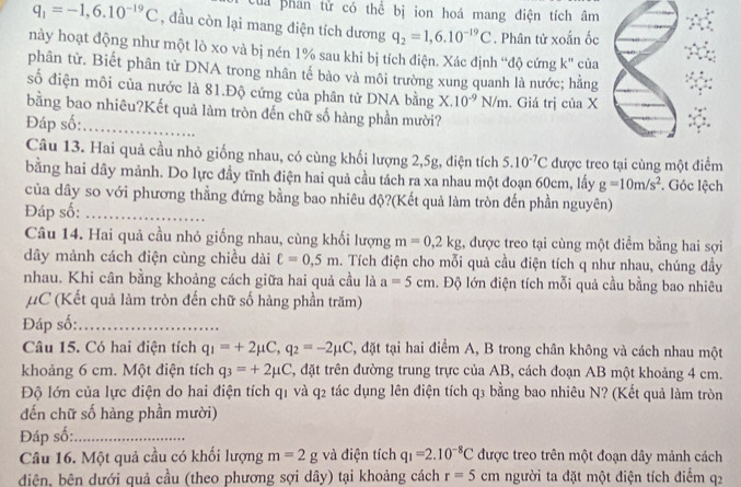 Cua phan từ có thể bị ion hoá mang điện tích âm
q_1=-1,6.10^(-19)C , đầu còn lại mang diện tích dương q_2=1,6.10^(-19)C. Phân tử xoắn ốc
này hoạt động như một lò xo và bị nén 1% sau khi bị tích điện. Xác định “độ cứng k'' cùa
phân tử. Biết phân từ DNA trong nhân tế bào và môi trường xung quanh là nước; hằng
số điện môi của nước là 81.Độ cứng của phân tử DNA bằng X.10^(-9)N/m. Giá trị của X
bằng bao nhiêu?Kết quả làm tròn đến chữ số hàng phần mười?
Đáp số:_
Câu 13. Hai quả cầu nhỏ giống nhau, có cùng khối lượng 2,5g, điện tích 5.10^(-7)C được treo tại cùng một điểm
bằng hai dây mảnh. Do lực đầy tĩnh điện hai quả cầu tách ra xa nhau một đoạn 60cm, lấy g=10m/s^2 *. Góc lệch
của dây so với phương thẳng đứng bằng bao nhiêu độ?(Kết quả làm tròn đến phần nguyên)
Đáp số:_
Câu 14. Hai quả cầu nhỏ giống nhau, cùng khối lượng m=0,2kg 1, được treo tại cùng một điểm bằng hai sợi
dây mảnh cách điện cùng chiều dài ell =0,5m. Tích điện cho mỗi quả cầu điện tích q như nhau, chúng đầy
nhau. Khi cân bằng khoảng cách giữa hai quả cầu là a=5cm l. Độ lớn điện tích mỗi quả cầu bằng bao nhiêu
μC (Kết quả làm tròn đến chữ số hàng phần trăm)
Đáp số:_
Câu 15. Có hai điện tích q_1=+2mu C,q_2=-2mu C , đặt tại hai điểm A, B trong chân không và cách nhau một
khoảng 6 cm. Một điện tích q_3=+2mu C , đặt trên đường trung trực của AB, cách đoạn AB một khoảng 4 cm.
Độ lớn của lực điện do hai điện tích q1 và q2 tác dụng lên điện tích q3 bằng bao nhiêu N? (Kết quả làm tròn
đến chữ số hàng phần mười)
Đáp số:_
Câu 16. Một quả cầu có khối lượng m=2g và điện tích q_1=2.10^(-8)C được treo trên một đoạn dây mảnh cách
diện, bên dưới quả cầu (theo phương sợi dây) tại khoảng cách r=5cm người ta đặt một điện tích điểm q2