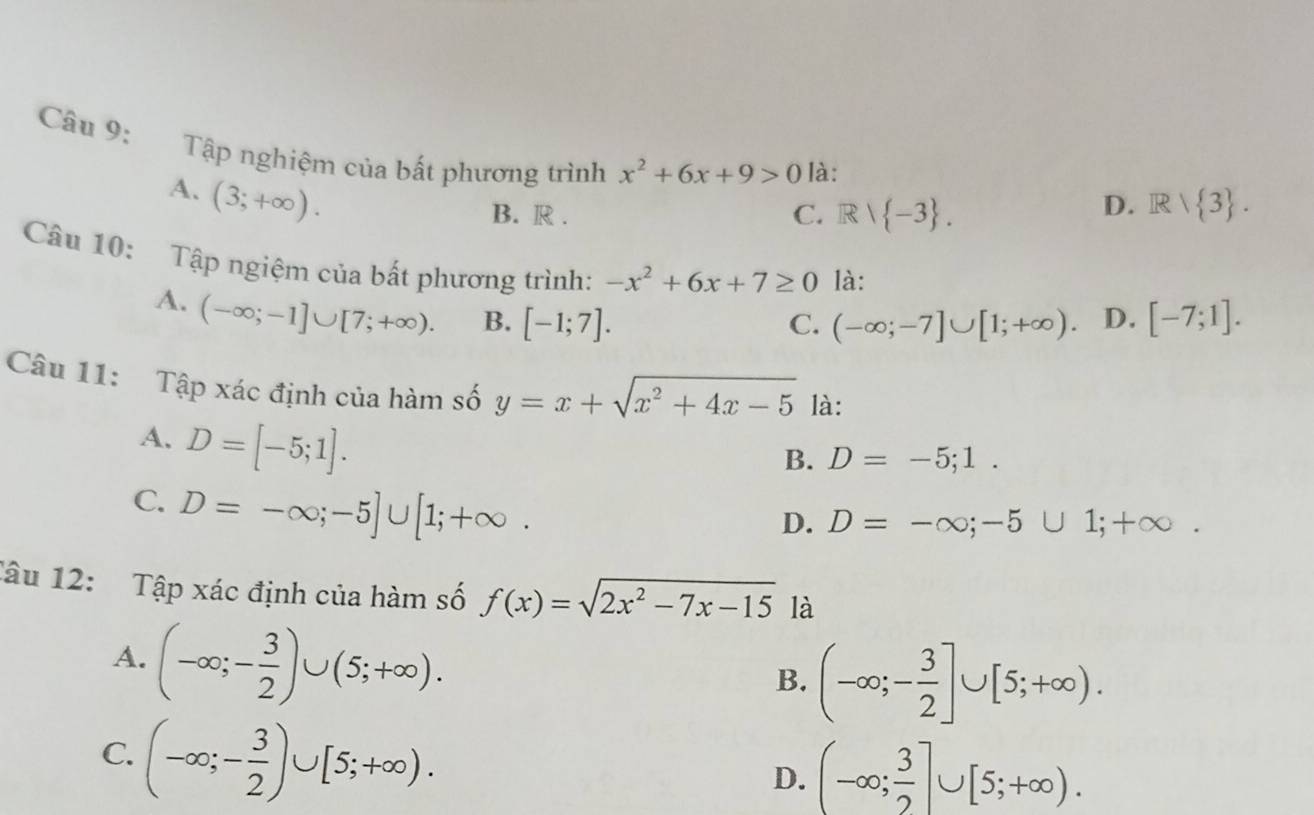 Tập nghiệm của bất phương trình x^2+6x+9>0 là:
A. (3;+∈fty ).
B. R . C. Rvee  -3.
D. Rvee  3. 
Câu 10: Tập ngiệm của bất phương trình: -x^2+6x+7≥ 0 là: [-7;1].
A. (-∈fty ;-1]∪ [7;+∈fty ). B. [-1;7].
C. (-∈fty ;-7]∪ [1;+∈fty ) D.
Câu 11: Tập xác định của hàm số y=x+sqrt(x^2+4x-5) là:
A. D=[-5;1].
B. D=-5;1.
C. D=-∈fty ;-5]∪ [1;+∈fty.
D. D=-∈fty ;-5∪ 1;+∈fty. 
Tâu 12: Tập xác định của hàm số f(x)=sqrt(2x^2-7x-15) là
A. (-∈fty ;- 3/2 )∪ (5;+∈fty ).
B. (-∈fty ;- 3/2 ]∪ [5;+∈fty ).
C. (-∈fty ;- 3/2 )∪ [5;+∈fty ).
D. (-∈fty ; 3/2 ]∪ [5;+∈fty ).