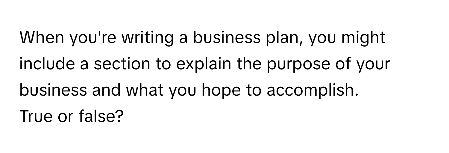 When you're writing a business plan, you might include a section to explain the purpose of your business and what you hope to accomplish. 

True or false?