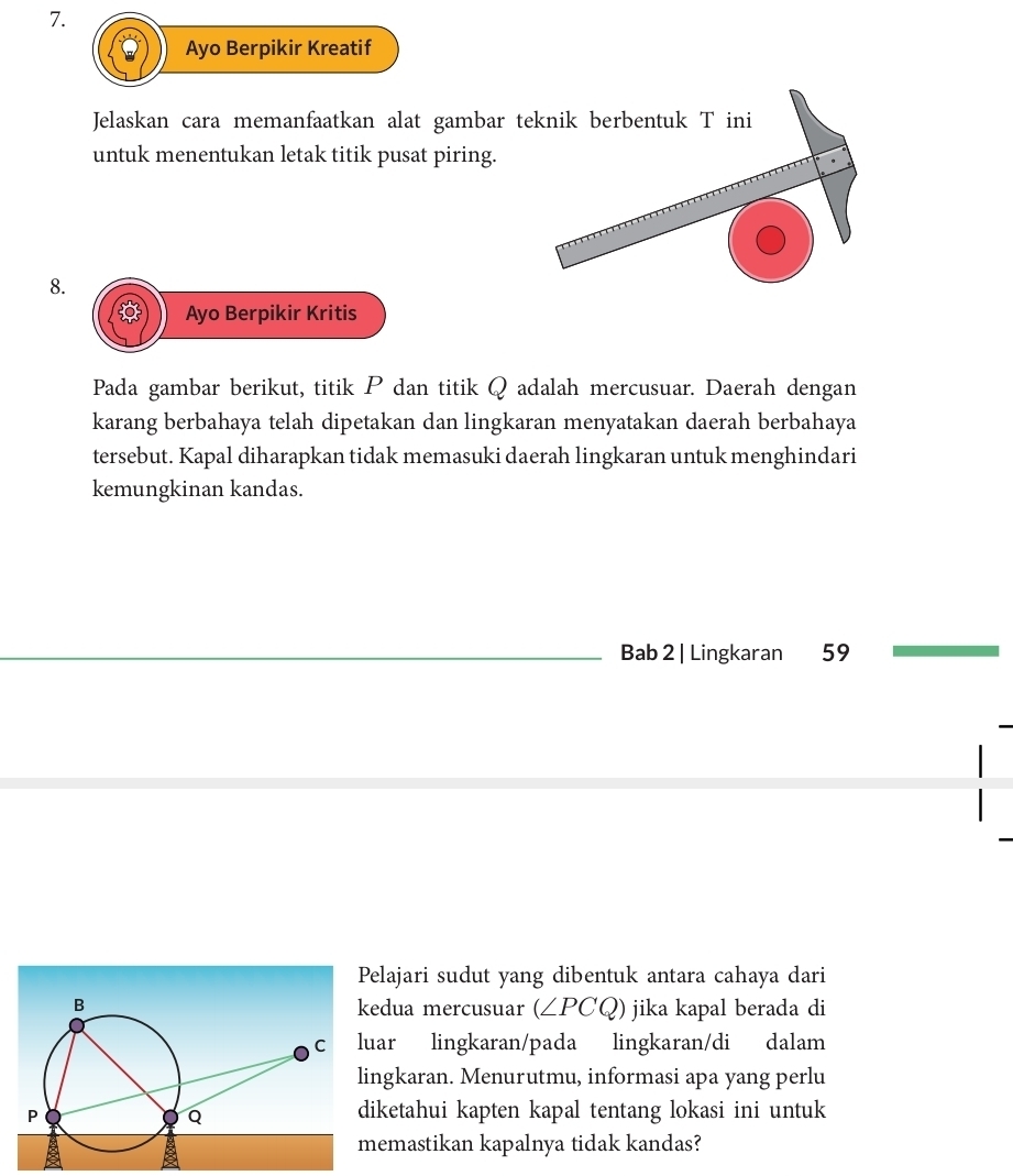 Ayo Berpikir Kreatif 
Jelaskan cara memanfaatkan alat gambar teknik berbentuk T ini 
untuk menentukan letak titik pusat piring. 
8. 
Ayo Berpikir Kritis 
Pada gambar berikut, titik P dan titik Q adalah mercusuar. Daerah dengan 
karang berbahaya telah dipetakan dan lingkaran menyatakan daerah berbahaya 
tersebut. Kapal diharapkan tidak memasuki daerah lingkaran untuk menghindari 
kemungkinan kandas. 
Bab 2 | Lingkaran 59
elajari sudut yang dibentuk antara cahaya dari 
edua mercusuar (∠ PCQ) jika kapal berada di 
uar lingkaran/pada lingkaran/di dalam 
ingkaran. Menurutmu, informasi apa yang perlu 
iketahui kapten kapal tentang lokasi ini untuk 
emastikan kapalnya tidak kandas?