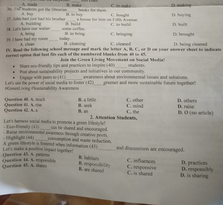 A. made B. make C. to make D. making
36. The students got the librarian _books for them. C. bought D. buying
A. buy B. to buy
37. John had just had his brother_ a house for him on Fifth Avenue.
A. building B. build C. to build
38. Let's have our waiter _some coffee. D. built
A. bring B. to bring C. bringing D. brought
39. I have had my room_ today.
A. clean B. cleaning C. cleaned D. being cleaned
IV. Read the following school message and mark the letter A, B, C, or D on your answer sheet to indicate
correct option that best fits each of the numbered blanks from 40 to 45.
Join the Green Living Movement on Social Media!
Share eco-friendly tips and practices to inspire (40)_ students.
Post about sustainability projects and initiatives in our community.
Engage with peers to (41)_ awareness about environmental issues and solutions.
Let's use the power of social media to foster (42)_ greener and more sustainable future together!
#GreenLiving #Sustainability Awareness
Question 40. A. much B. a little C. other D. others
Question 41. A. rise B. seek C. mind D. raise
Question 42. A. a B. an C. the D. Ø (no article)
2. Attention Students,
Let's harness social media to promote a green lifestyle!
- Eco-friendly (43) _can be shared and encouraged.
- Raise environmental awareness through creative posts.
- Highlight (44) _consumption and waste reduction.
A green lifestyle is fostered when information (45)_ and discussions are encouraged.
Let's make a positive impact together!
Question 43. A. patterns
B. habitats
Question 44. A. responsible C. influences D. practices
B. responsibility C. responsive
Question 45. A. shares D. responsibly
B. are shared C. is shared D. is sharing