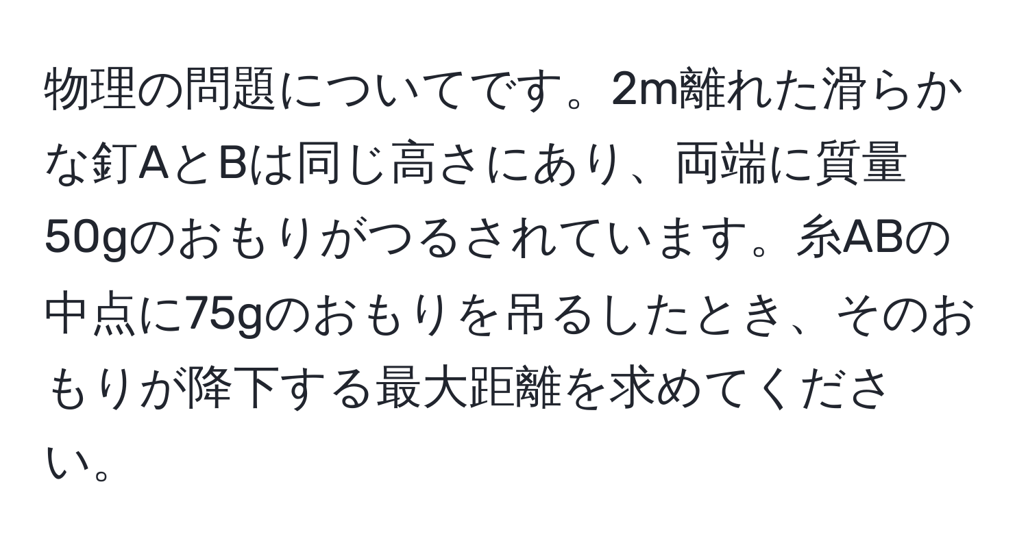 物理の問題についてです。2m離れた滑らかな釘AとBは同じ高さにあり、両端に質量50gのおもりがつるされています。糸ABの中点に75gのおもりを吊るしたとき、そのおもりが降下する最大距離を求めてください。