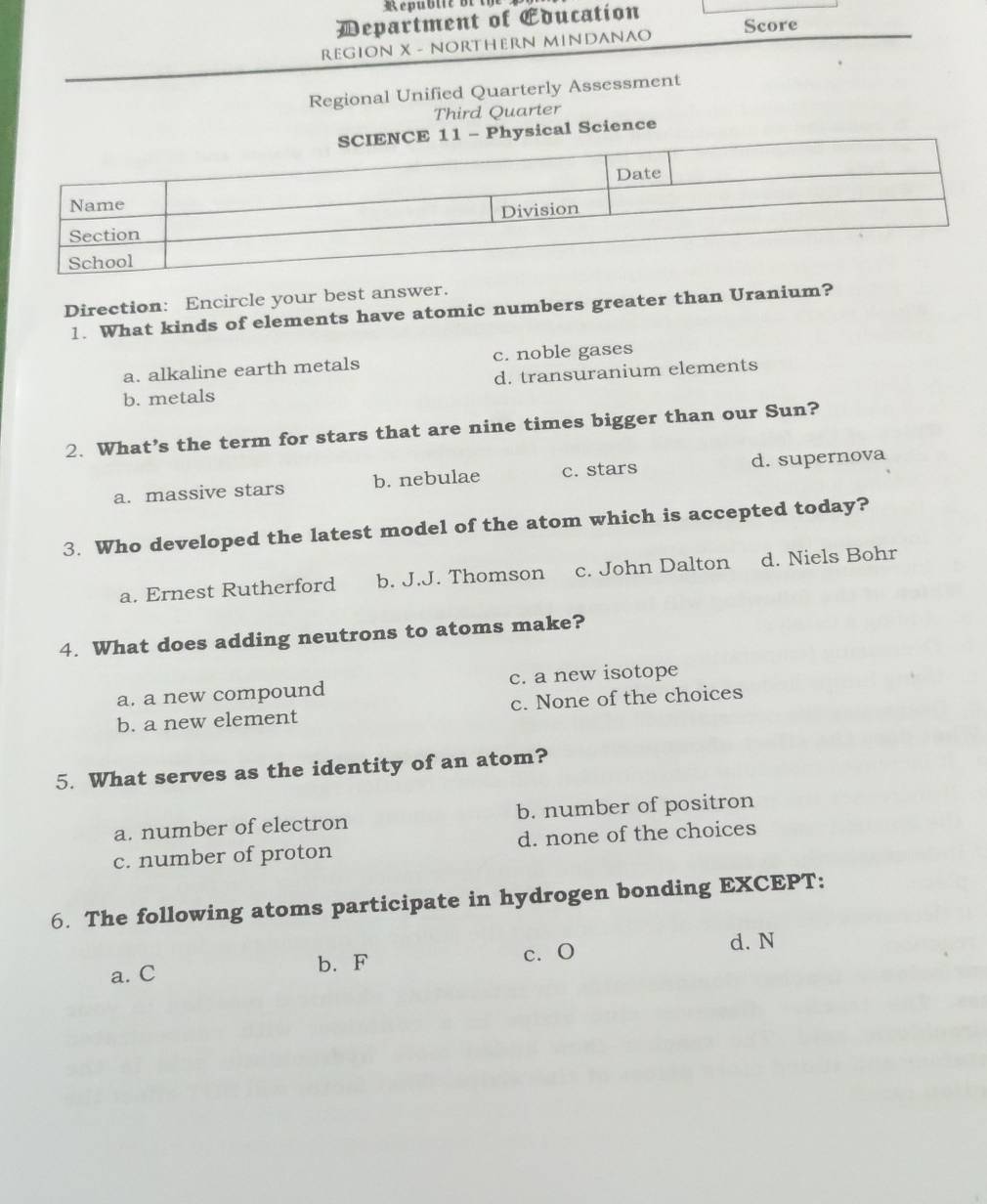 Department of Education
REGION X - NORTHERN MINDANAO Score
Regional Unified Quarterly Assessment
Third Quarter
cal Science
Direction: Encircle your best answer.
1. What kinds of elements have atomic numbers greater than Uranium?
a. alkaline earth metals c. noble gases
b. metals d. transuranium elements
2. What’s the term for stars that are nine times bigger than our Sun?
a. massive stars b. nebulae c. stars d. supernova
3. Who developed the latest model of the atom which is accepted today?
a. Ernest Rutherford b. J.J. Thomson c. John Dalton d. Niels Bohr
4. What does adding neutrons to atoms make?
a. a new compound c. a new isotope
b. a new element c. None of the choices
5. What serves as the identity of an atom?
a. number of electron b. number of positron
c. number of proton d. none of the choices
6. The following atoms participate in hydrogen bonding EXCEPT:
a. C b. F c. O
d. N