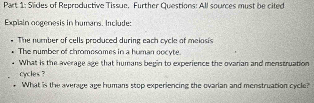 Slides of Reproductive Tissue. Further Questions: All sources must be cited 
Explain oogenesis in humans. Include: 
The number of cells produced during each cycle of meiosis 
The number of chromosomes in a human oocyte. 
What is the average age that humans begin to experience the ovarian and menstruation 
cycles ? 
What is the average age humans stop experiencing the ovarian and menstruation cycle?