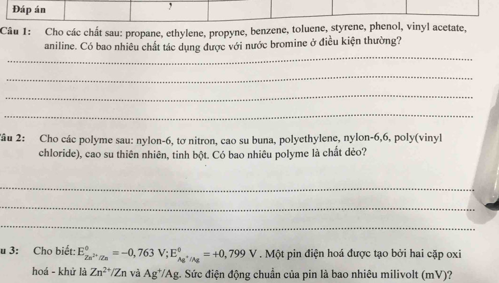 Đáp án 
Câu 1: Cho các chất sau: propane, ethylene, propyne, benzene, toluene, styrene, phenol, vinyl acetate, 
_ 
aniline. Có bao nhiêu chất tác dụng được với nước bromine ở điều kiện thường? 
_ 
_ 
_ 
2âu 2: Cho các polyme sau: nylon- 6, tơ nitron, cao su buna, polyethylene, nylon- 6, 6, poly(vinyl 
chloride), cao su thiên nhiên, tinh bột. Có bao nhiêu polyme là chất dẻo? 
_ 
_ 
_ 
u 3: Cho biết: E_Zn^(2+)/Zn^0=-0,763 V; E_Ag^+/Ag^0=+0,799V. Một pin điện hoá được tạo bởi hai cặp oxi 
hoá - khử là Zn^(2+)/Zn và Ag^+/Ag g. Sức điện động chuẩn của pin là bao nhiêu milivolt (mV)?