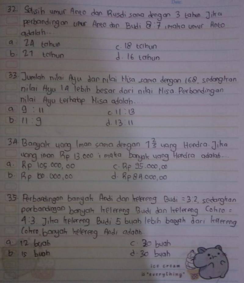 Selisih umur Anto dan Busdi some dengon 3 tahan Jia
perbanding on uper Ante dn Budi 8:7
adalah. (make umur Anco
a 24 tohun c. 18 tcthun
6. 21 tolhun d. 16 tahun
33 Jumlah nilai Ayu dar nilai Hisa sama dergan 168. sedongran
nilai Hya 1a Tebin besar dari nilai Hisa. Perbondingan
nilai Agu cerhatop Hisa adaloh.
a g:11
C 11:13
b 11:9 d. 13 11
34. Banyal yong (man sama dengan 1 2/5  uang Hendra. Jika
uang imon Pp 13: 000 i maka bonyah uang Hendra adalah.
a. Rp 105: 000, 00 C. Pp 95. 000, 00
b. Rp 60 000, 00 d. Bp8A000, 00
35. Perbandingan banyak Andi dan helereng Bud =3:2 sedanghan
perbandingan banyar helereng Budi dan belereng Cohro:
4:3 Jiha helereng Budi 5 buab lebin baggn dari leereng
(ohro, banyoh kelereng And; adaon
a 12 buah c. 20 bugh
b is buoh d 30 bugh
ice cream
is 'everything?