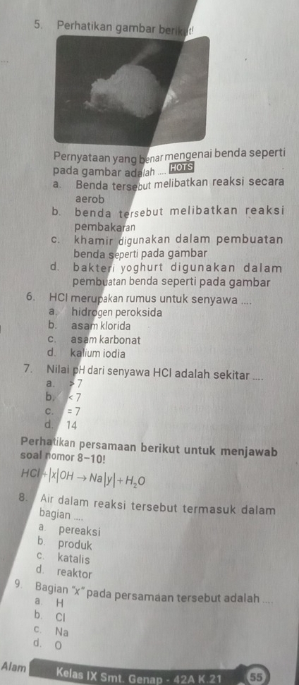 Perhatikan gambar beriket!
Pernyataan yang benar mengenai benda seperti
pada gambar adalah .... HOTS
a. Benda tersebut melibatkan reaksi secara
aerob
b. benda tersebut melibatkan reaksi
pembakaran
c. khamir digunakan dalam pembuatan
benda seperti pada gambar
d.bakteri yoghurt digunakan dalam
pembuatan benda seperti pada gambar
6. HCI merupakan rumus untuk senyawa ....
a. hidrogen peroksida
b. asam klorida
c. asam karbonat
d. kalium iodia
7. Nilai pH dari senyawa HCl adalah sekitar ....
a. 7
b. <7</tex>
C. =7
d. 14
Perhatikan persamaan berikut untuk menjawab
soal nomor 8-10 1
HCl|+|x|OHto Na|y|+H_2O
8. Air dalam reaksi tersebut termasuk dalam
bagian ....
a pereaksi
bù produk
c. katalis
d. reaktor
9. Bagian ' x ' pada persamaan tersebut adalah ....
a. H
b. Cl
c. Na
dà O
Alam Kelas IX Smt. Genap - 42A K.21 55