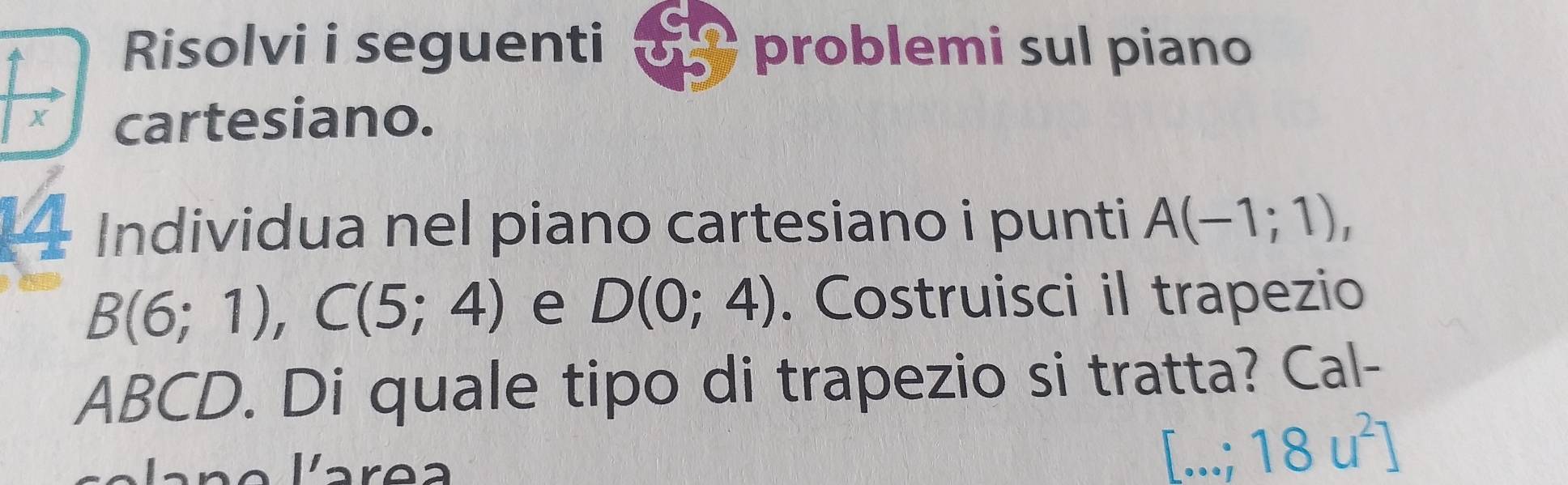 Risolvi i seguenti problemi sul piano 
X cartesiano. 
— Individua nel piano cartesiano i punti A(-1;1),
B(6;1), C(5;4) e D(0;4). Costruisci il trapezio
ABCD. Di quale tipo di trapezio si tratta? Cal-
[...;18u^2]