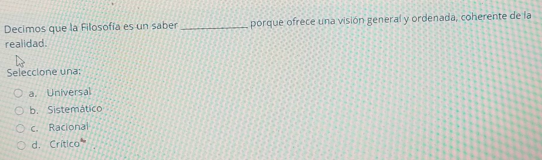 Decimos que la Filosofía es un saber _porque ofrece una visión general y ordenada, coherente de la
realidad.
Seleccione una:
a. Universal
b. Sistemático
c. Racional
d. Crítica