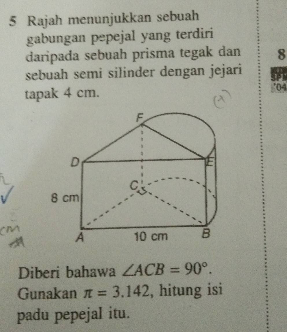 Rajah menunjukkan sebuah 
gabungan pepejal yang terdiri 
daripada sebuah prisma tegak dan 8
sebuah semi silinder dengan jejari 
tapak 4 cm. 
'04
F
D
E 
C
8 cm
A 10 cm
B 
Diberi bahawa ∠ ACB=90°. 
Gunakan π =3.142 , hitung isi 
padu pepejal itu.