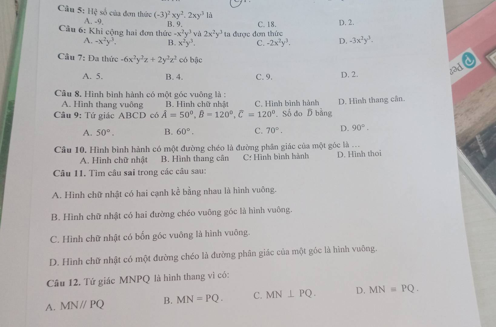 Hệ số của đơn thức (-3)^2xy^2.2xy^3la
A. -9. B. 9. C. 18. D. 2.
Câu 6: Khi cộng hai đơn thức -x^2y^3 và 2x^2y^3 ta được đơn thức
A. -x^2y^3. B. x^2y^3. C. -2x^2y^3. D. -3x^2y^3.
Câu 7: Đa thức -6x^2y^2z+2y^2z^2 có bậc
8əd
A. 5. B. 4. C. 9. D. 2.
Câu 8. Hình bình hành có một góc vuông là :
A. Hình thang vuông B. Hình chữ nhật C. Hình bình hành D. Hình thang cân.
Câu 9: Tứ giác ABCD có hat A=50°,widehat B=120°,widehat C=120°. Số đo widehat D bằng
A. 50°. B. 60°. C. 70°.
D. 90°.
Câu 10. Hình bình hành có một đường chéo là đường phân giác của một góc là ...
A. Hình chữ nhật B. Hình thang cân C: Hình bình hành D. Hình thoi
Câu 11. Tìm câu sai trong các câu sau:
A. Hình chữ nhật có hai cạnh kề bằng nhau là hình vuông.
B. Hình chữ nhật có hai đường chéo vuông góc là hình vuông.
C. Hình chữ nhật có bốn góc vuông là hình vuông.
D. Hình chữ nhật có một đường chéo là đường phân giác của một góc là hình vuông.
Câu 12. Tứ giác MNPQ là hình thang vì có:
A. MN//PQ B. MN=PQ. C. MN⊥ PQ. D. MNequiv PQ.